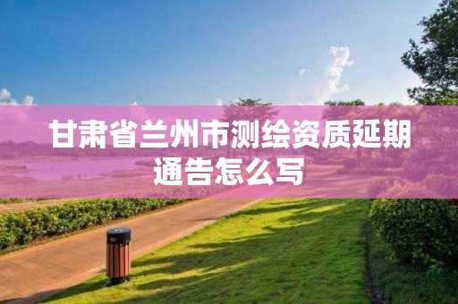 甘肃省兰州市测绘资质延期通告怎么写