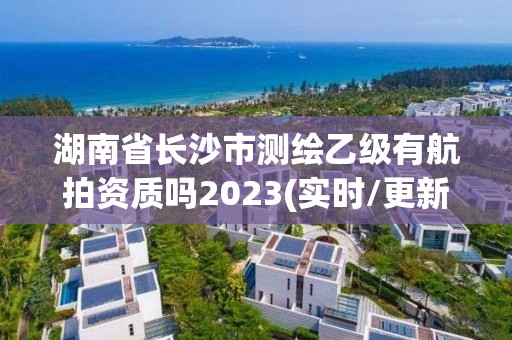 湖南省长沙市测绘乙级有航拍资质吗2023(实时/更新中)