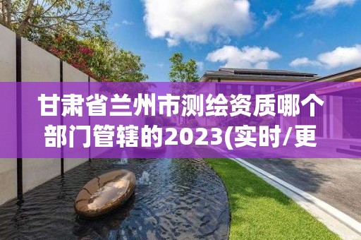 甘肃省兰州市测绘资质哪个部门管辖的2023(实时/更新中)