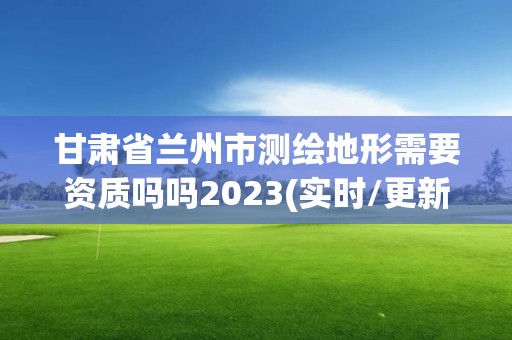 甘肃省兰州市测绘地形需要资质吗吗2023(实时/更新中)