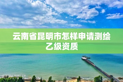 云南省昆明市怎样申请测绘乙级资质