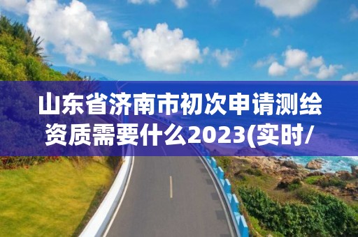 山东省济南市初次申请测绘资质需要什么2023(实时/更新中)