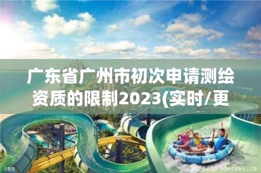 广东省广州市初次申请测绘资质的限制2023(实时/更新中)