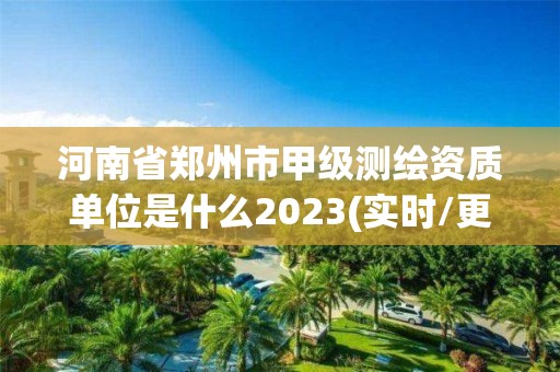 河南省郑州市甲级测绘资质单位是什么2023(实时/更新中)