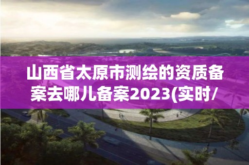 山西省太原市测绘的资质备案去哪儿备案2023(实时/更新中)