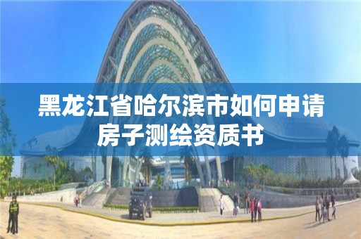 黑龙江省哈尔滨市如何申请房子测绘资质书