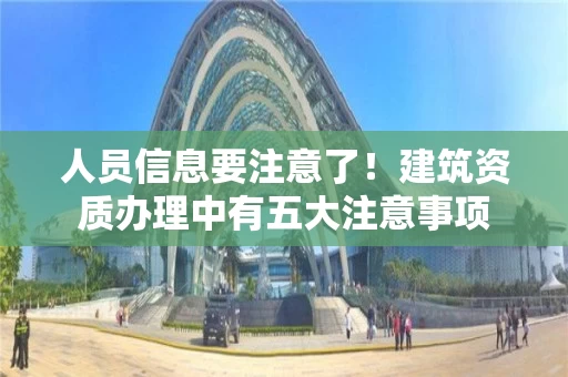 人员信息要注意了!建筑资质办理中有五大注意事项 人员信息要注意了!建筑资质办理中有五大注意事项