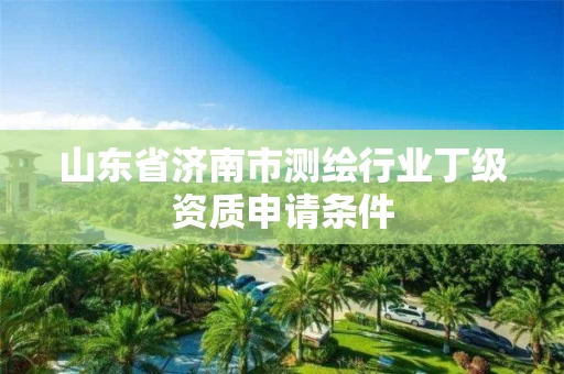 山东省济南市测绘行业丁级资质申请条件 山东省济南市测绘行业丁级资质申请条件