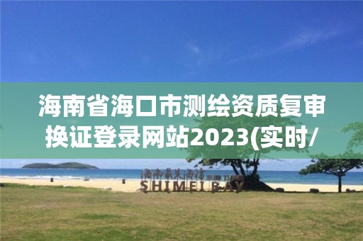 海南省海口市测绘资质复审换证登录网站2023(实时/更新中)