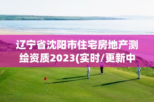 辽宁省沈阳市住宅房地产测绘资质2023(实时/更新中)