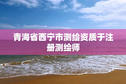 青海省西宁市测绘资质于注册测绘师 青海省西宁市测绘资质于注册测绘师