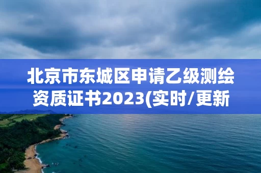 北京市东城区申请乙级测绘资质证书2023(实时/更新中) 北京市东城区申请乙级测绘资质证书2023(实时/更新中)