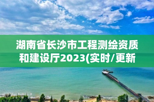 湖南省长沙市工程测绘资质和建设厅2023(实时/更新中)