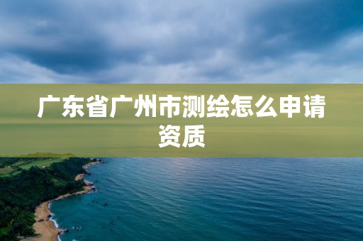 广东省广州市测绘怎么申请资质