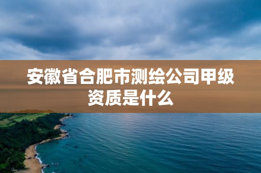 安徽省合肥市测绘公司甲级资质是什么