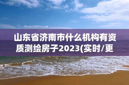 山东省济南市什么机构有资质测绘房子2023(实时/更新中)