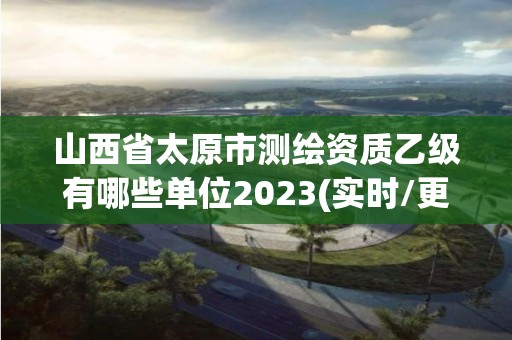 山西省太原市测绘资质乙级有哪些单位2023(实时/更新中)