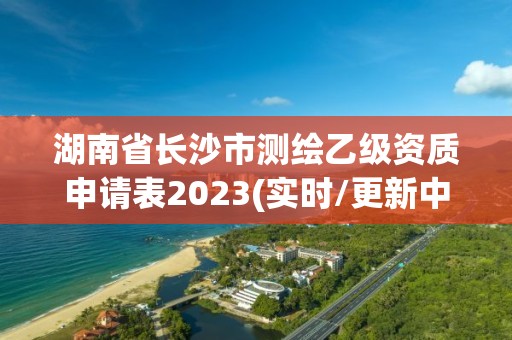 湖南省长沙市测绘乙级资质申请表2023(实时/更新中)