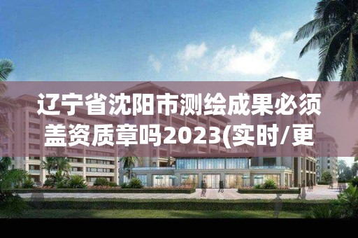 辽宁省沈阳市测绘成果必须盖资质章吗2023(实时/更新中)