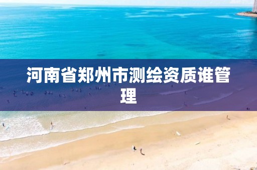 河南省郑州市测绘资质谁管理