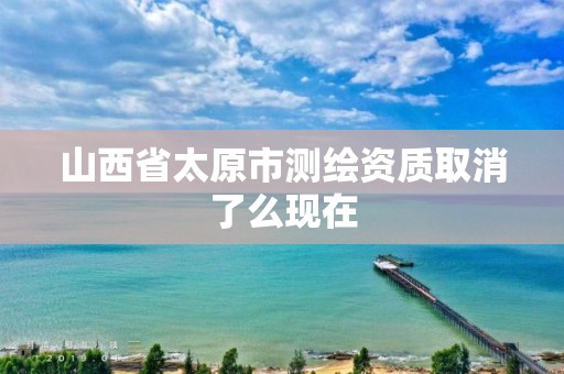 山西省太原市测绘资质取消了么现在