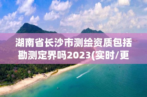 湖南省长沙市测绘资质包括勘测定界吗2023(实时/更新中)