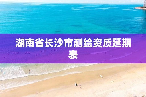 湖南省长沙市测绘资质延期表