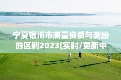 宁夏银川市测量资质与测绘的区别2023(实时/更新中)