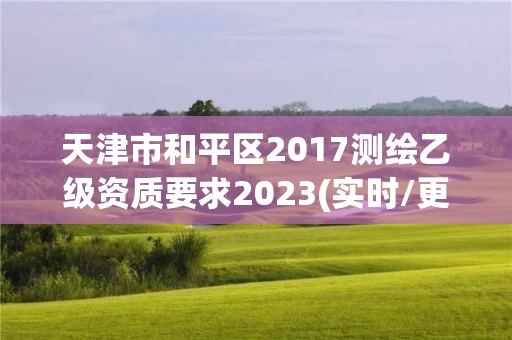 天津市和平区2017测绘乙级资质要求2023(实时/更新中) 天津市和平区2017测绘乙级资质要求2023(实时/更新中)