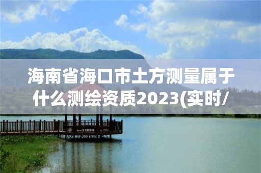 海南省海口市土方测量属于什么测绘资质2023(实时/更新中)