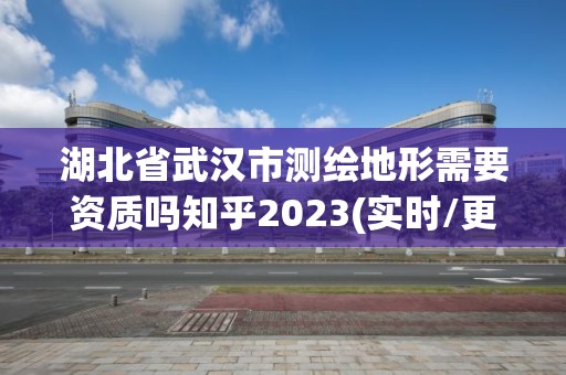 湖北省武汉市测绘地形需要资质吗知乎2023(实时/更新中)