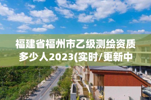 福建省福州市乙级测绘资质多少人2023(实时/更新中)