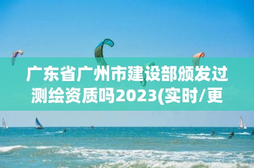 广东省广州市建设部颁发过测绘资质吗2023(实时/更新中)