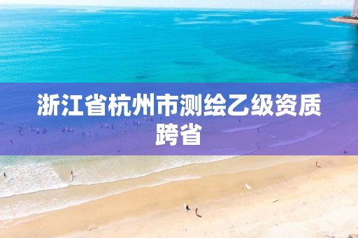 浙江省杭州市测绘乙级资质跨省