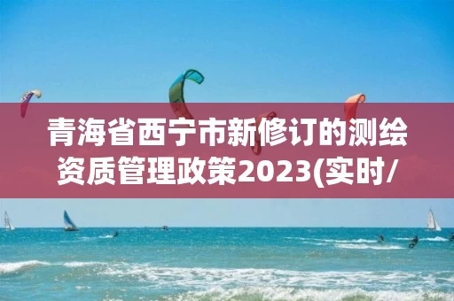 青海省西宁市新修订的测绘资质管理政策2023(实时/更新中) 青海省西宁市新修订的测绘资质管理政策2023(实时/更新中)