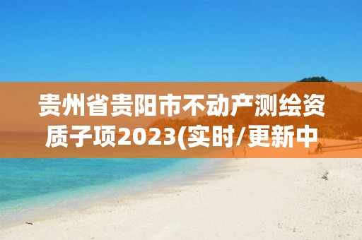 贵州省贵阳市不动产测绘资质子项2023(实时/更新中)