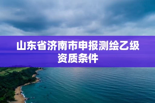 山东省济南市申报测绘乙级资质条件 山东省济南市申报测绘乙级资质条件