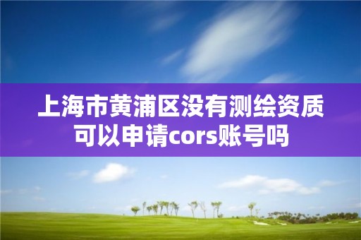 上海市黄浦区没有测绘资质可以申请cors账号吗