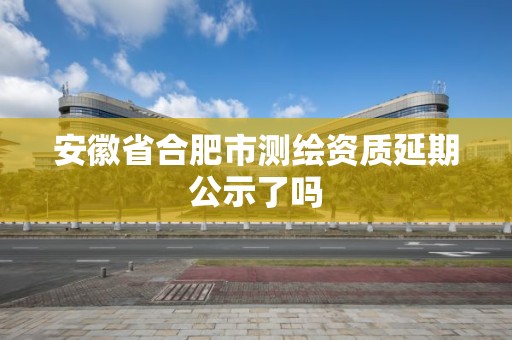 安徽省合肥市测绘资质延期公示了吗