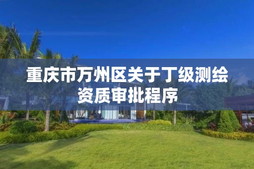 重庆市万州区关于丁级测绘资质审批程序 重庆市万州区关于丁级测绘资质审批程序