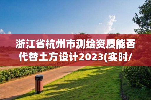 浙江省杭州市测绘资质能否代替土方设计2023(实时/更新中)