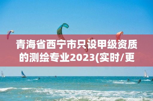 青海省西宁市只设甲级资质的测绘专业2023(实时/更新中)