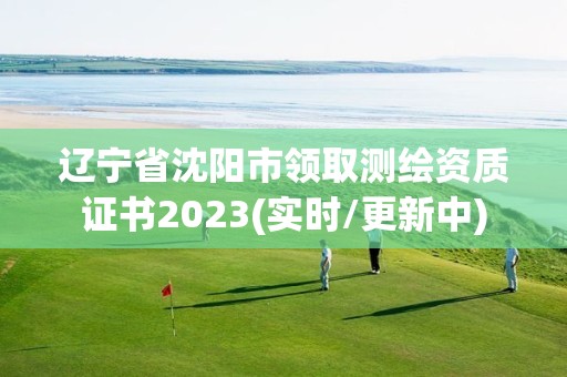 辽宁省沈阳市领取测绘资质证书2023(实时/更新中)