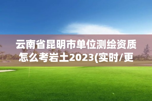 云南省昆明市单位测绘资质怎么考岩土2023(实时/更新中)