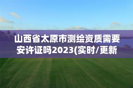 山西省太原市测绘资质需要安许证吗2023(实时/更新中)