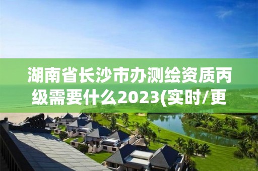 湖南省长沙市办测绘资质丙级需要什么2023(实时/更新中)