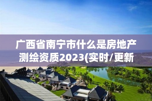 广西省南宁市什么是房地产测绘资质2023(实时/更新中)