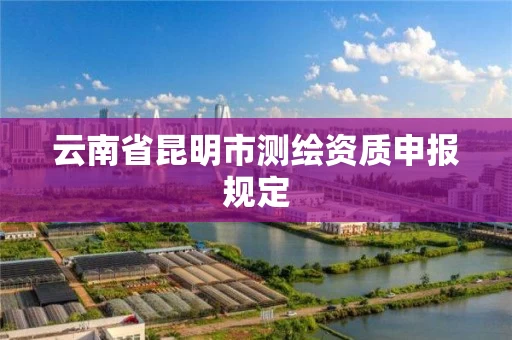 云南省昆明市测绘资质申报规定 云南省昆明市测绘资质申报规定