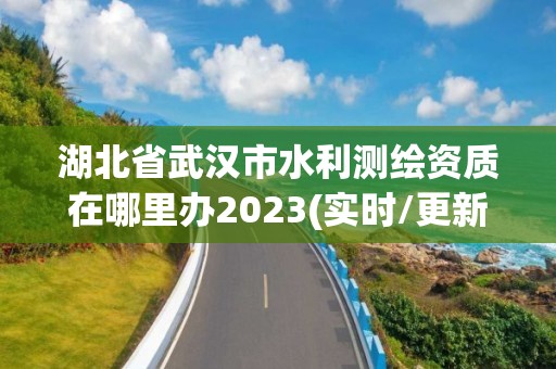 湖北省武汉市水利测绘资质在哪里办2023(实时/更新中)