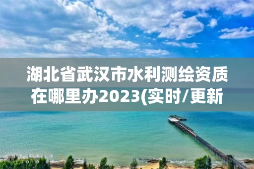 湖北省武汉市水利测绘资质在哪里办2023(实时/更新中) 湖北省武汉市水利测绘资质在哪里办2023(实时/更新中)